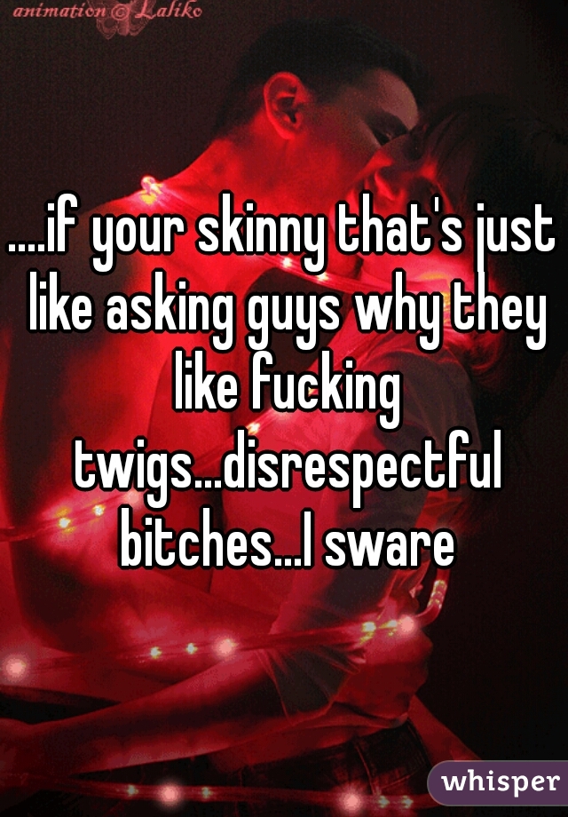 ....if your skinny that's just like asking guys why they like fucking twigs...disrespectful bitches...I sware