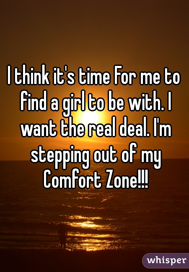 I think it's time For me to find a girl to be with. I want the real deal. I'm stepping out of my Comfort Zone!!!