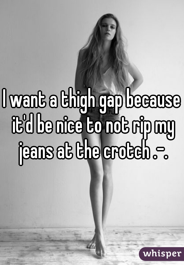 I want a thigh gap because it'd be nice to not rip my jeans at the crotch .-.