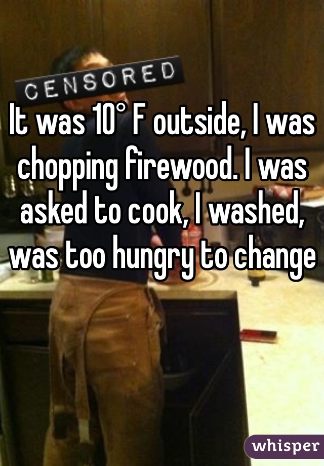 It was 10° F outside, I was chopping firewood. I was asked to cook, I washed, was too hungry to change