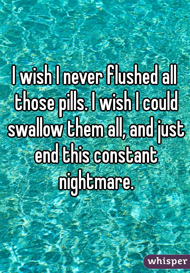 I wish I never flushed all those pills. I wish I could swallow them all, and just end this constant nightmare.
