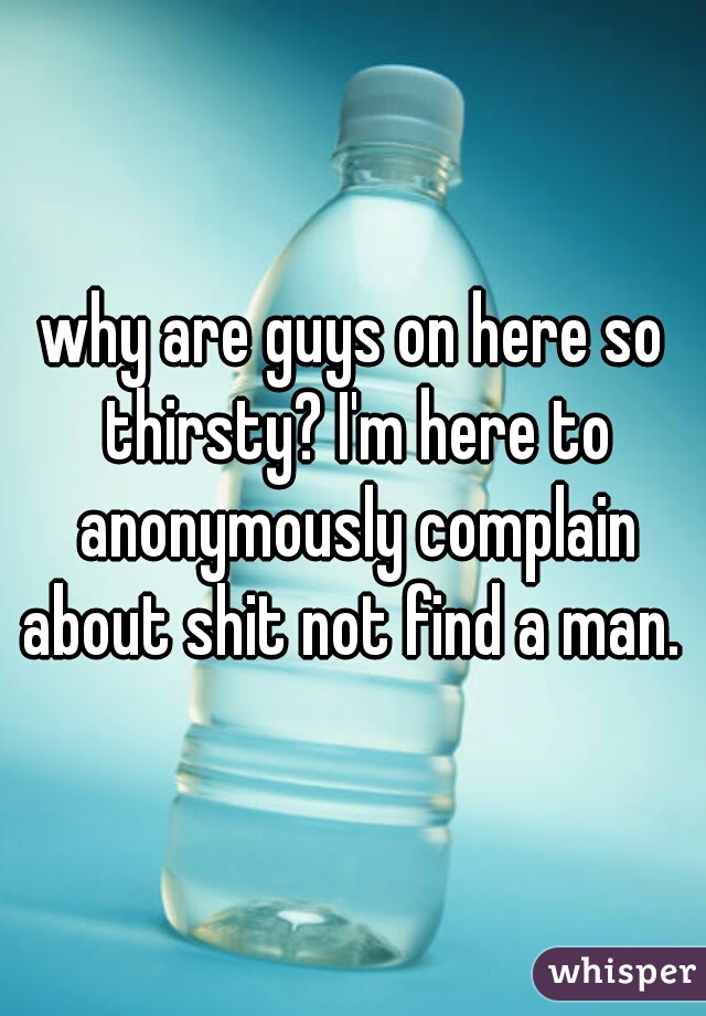 why are guys on here so thirsty? I'm here to anonymously complain about shit not find a man. 