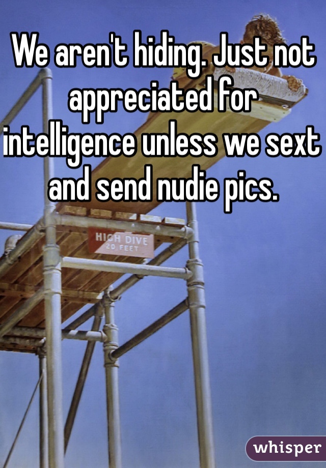 We aren't hiding. Just not appreciated for intelligence unless we sext and send nudie pics. 