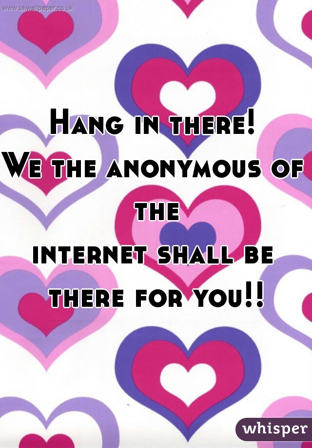 Hang in there!
We the anonymous of the
internet shall be there for you!!