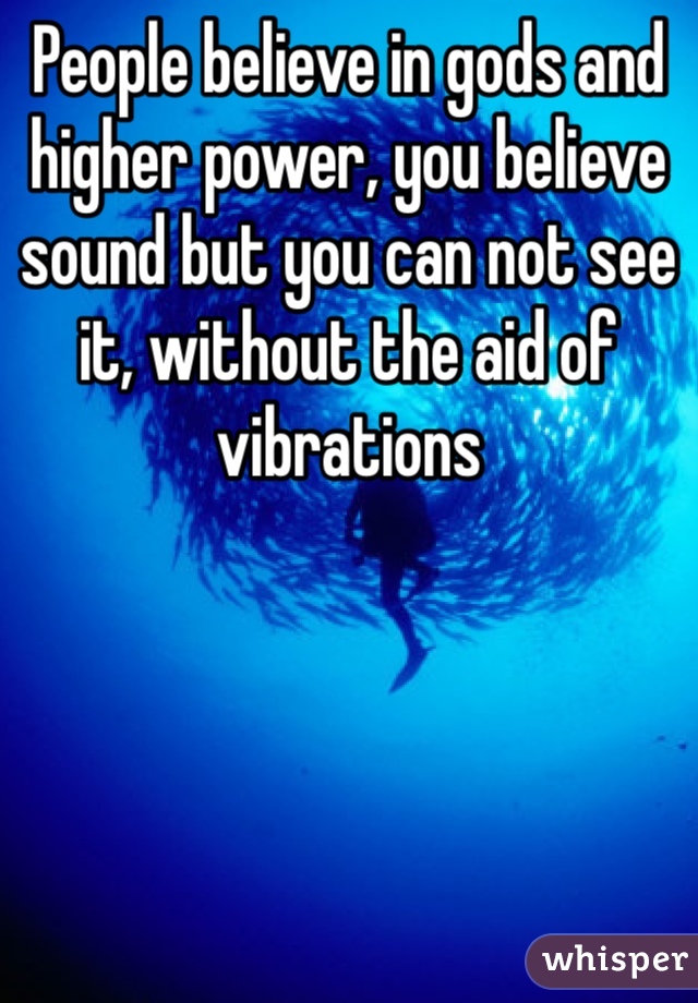 People believe in gods and higher power, you believe sound but you can not see it, without the aid of vibrations