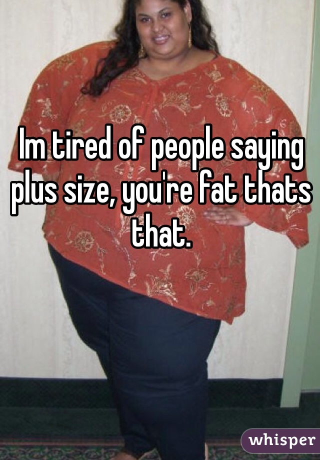 Im tired of people saying plus size, you're fat thats that.