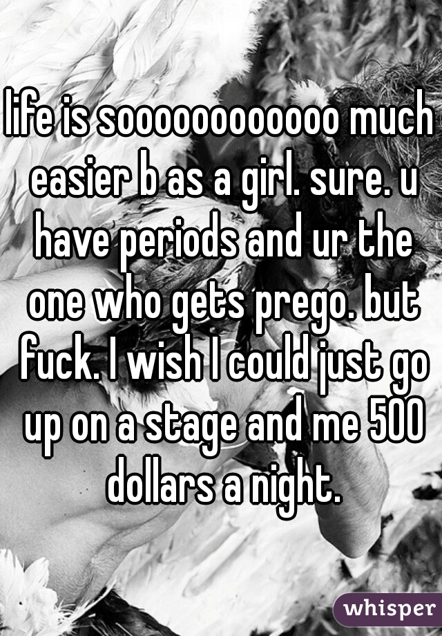 life is soooooooooooo much easier b as a girl. sure. u have periods and ur the one who gets prego. but fuck. I wish I could just go up on a stage and me 500 dollars a night.
