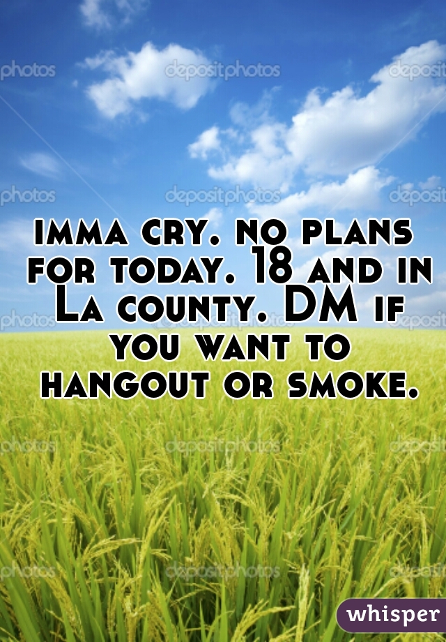 imma cry. no plans for today. 18 and in La county. DM if you want to hangout or smoke.