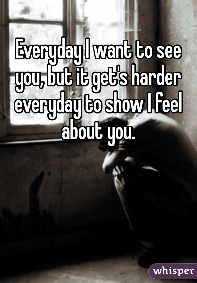 Everyday I want to see you, but it get's harder everyday to show I feel about you.