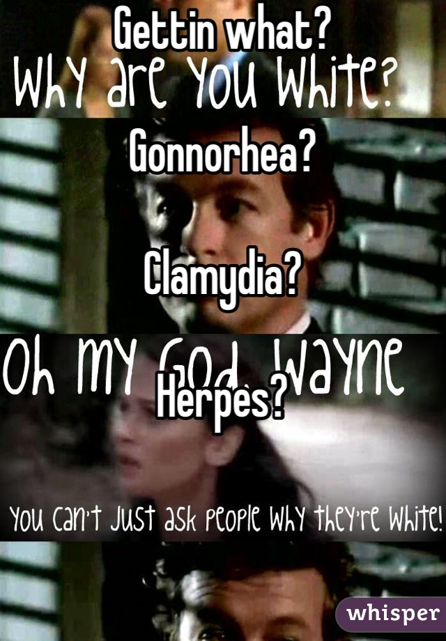 Gettin what?

Gonnorhea?

Clamydia?

Herpes?