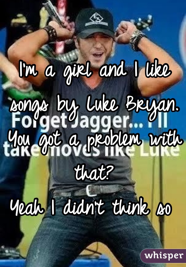 I'm a girl and I like songs by Luke Bryan. 
You got a problem with that?
Yeah I didn't think so 