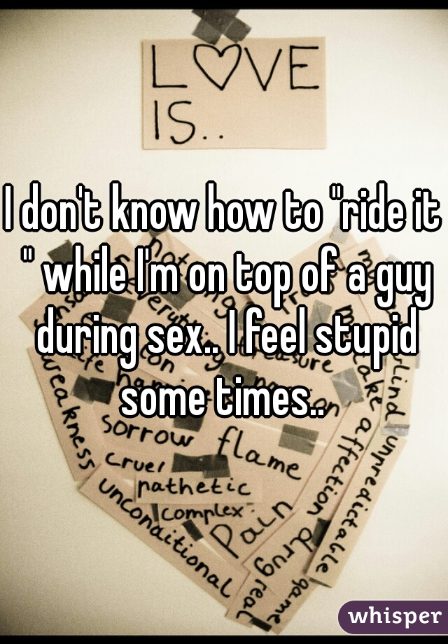 I don't know how to "ride it " while I'm on top of a guy during sex.. I feel stupid some times.. 