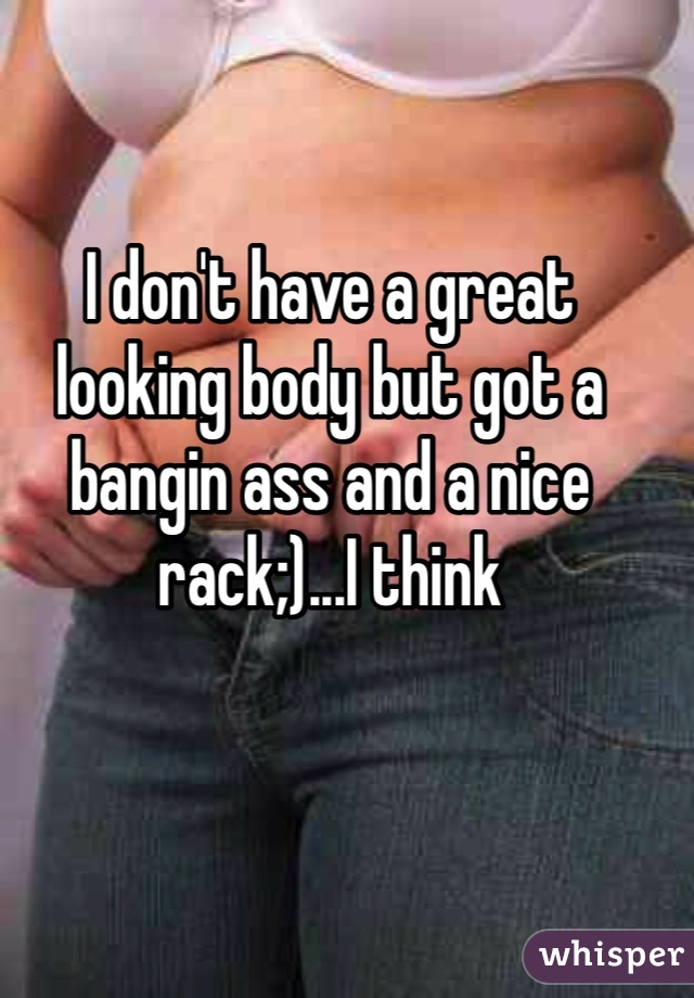I don't have a great looking body but got a bangin ass and a nice rack;)...I think 