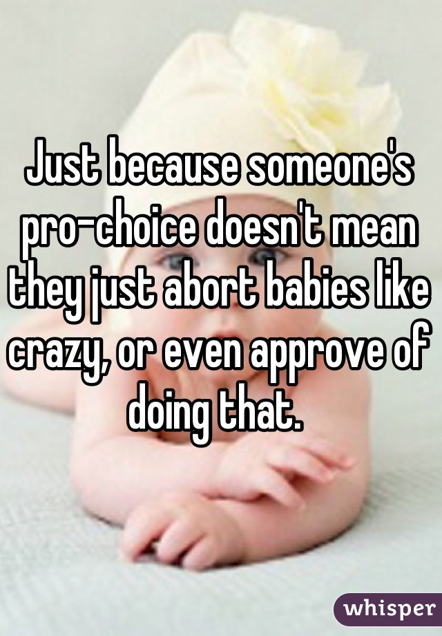 Just because someone's pro-choice doesn't mean they just abort babies like crazy, or even approve of doing that. 