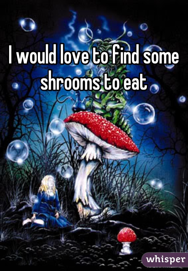I would love to find some shrooms to eat