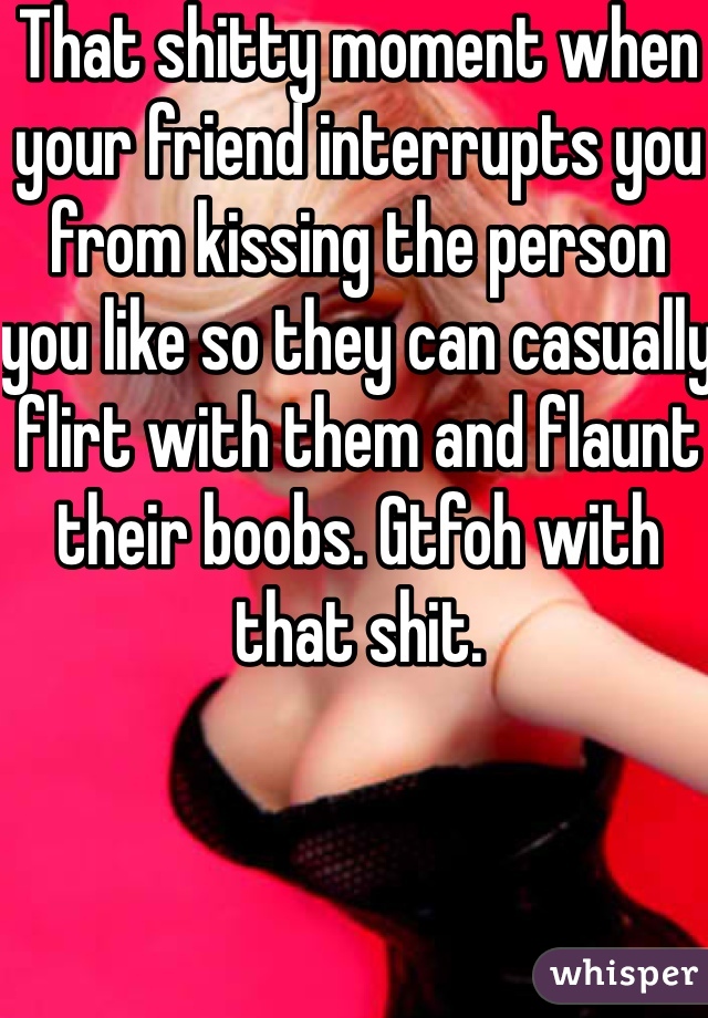 That shitty moment when your friend interrupts you from kissing the person you like so they can casually flirt with them and flaunt their boobs. Gtfoh with that shit. 