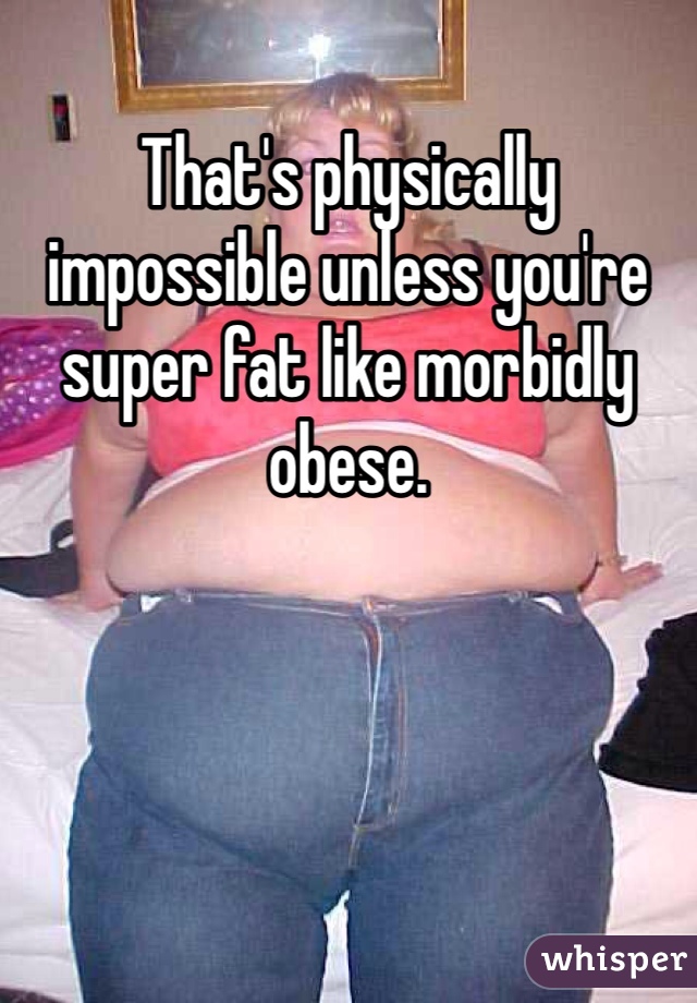 That's physically impossible unless you're super fat like morbidly obese. 