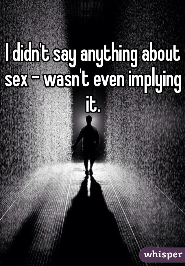 I didn't say anything about sex - wasn't even implying it.