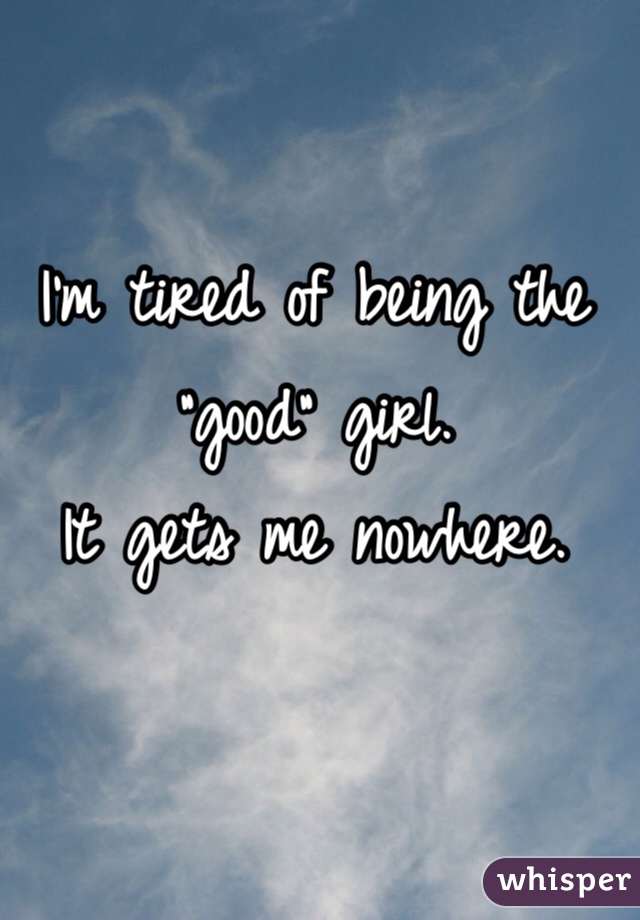 I'm tired of being the "good" girl. 
It gets me nowhere. 