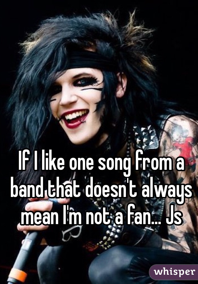 If I like one song from a band that doesn't always mean I'm not a fan... Js