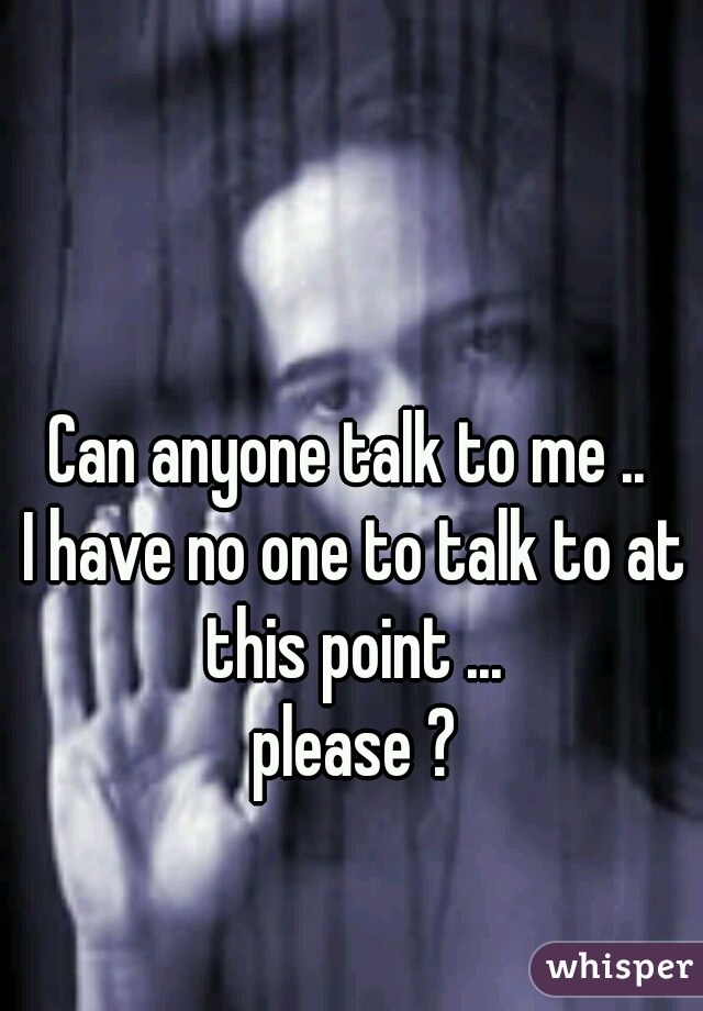 Can anyone talk to me .. 
I have no one to talk to at this point ... 
please ?