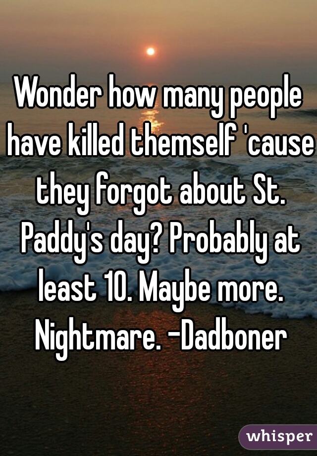 Wonder how many people have killed themself 'cause they forgot about St. Paddy's day? Probably at least 10. Maybe more. Nightmare. -Dadboner