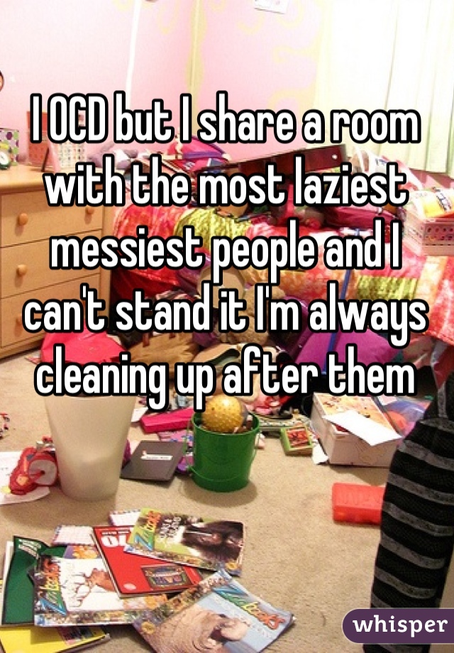 I OCD but I share a room with the most laziest messiest people and I can't stand it I'm always cleaning up after them