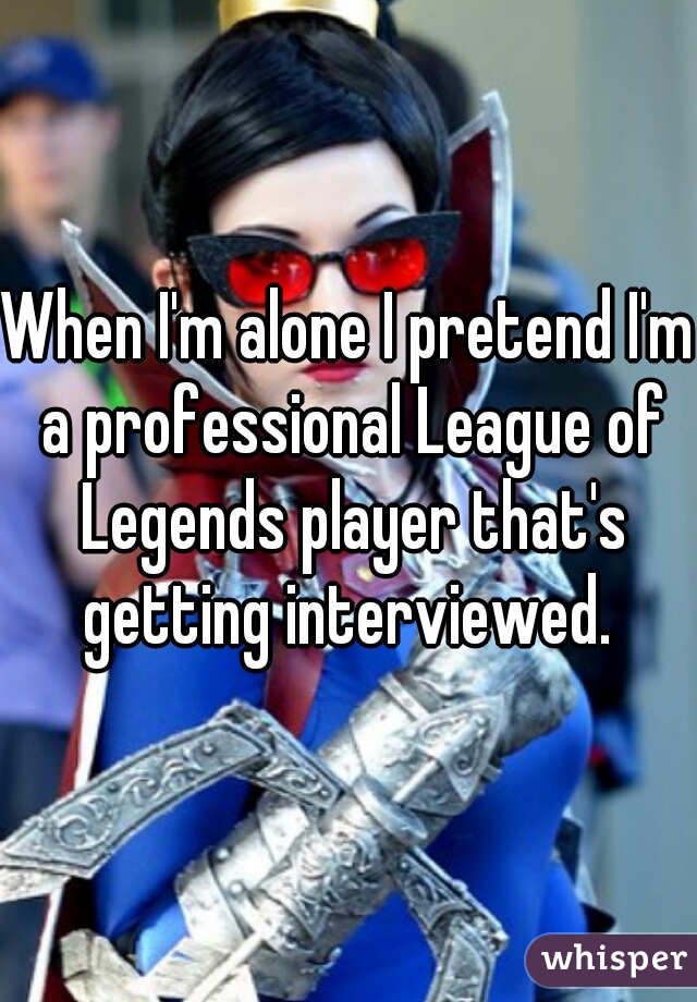 When I'm alone I pretend I'm a professional League of Legends player that's getting interviewed. 