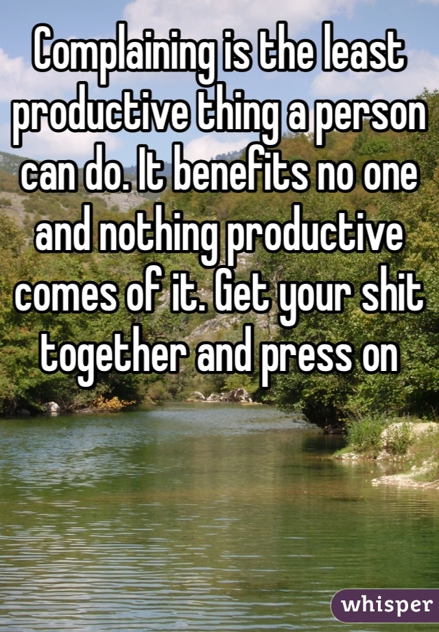 Complaining is the least productive thing a person can do. It benefits no one and nothing productive comes of it. Get your shit together and press on