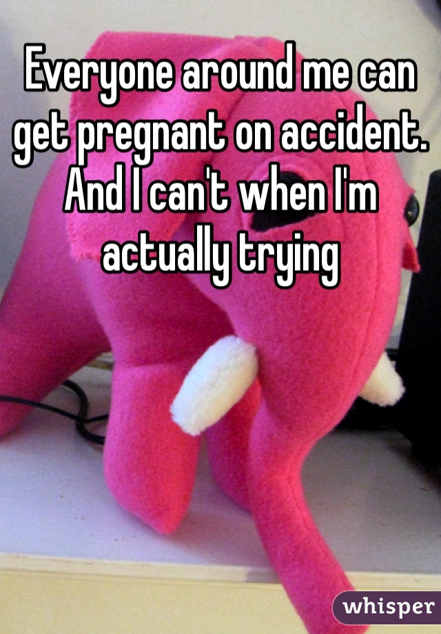 Everyone around me can get pregnant on accident. And I can't when I'm actually trying 