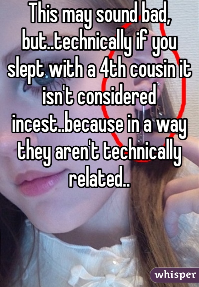 This may sound bad, but..technically if you slept with a 4th cousin it isn't considered incest..because in a way they aren't technically related..