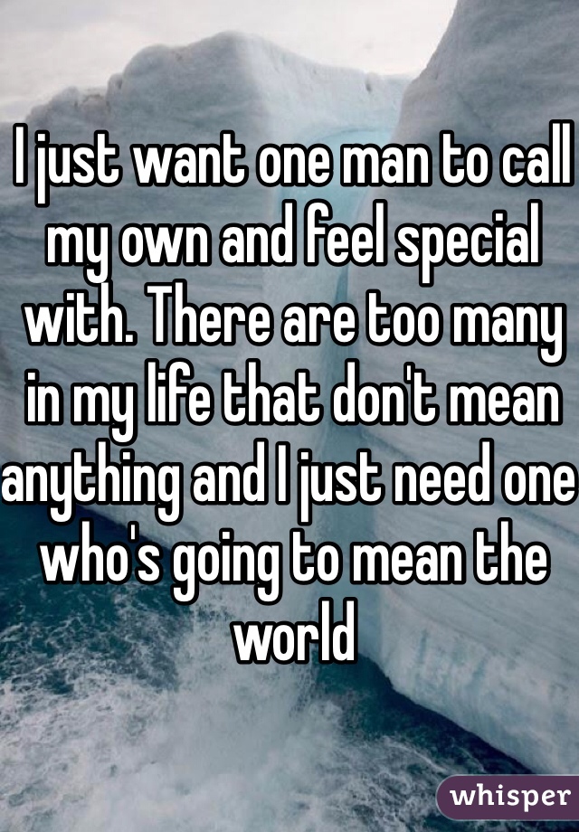 I just want one man to call my own and feel special with. There are too many in my life that don't mean anything and I just need one who's going to mean the world