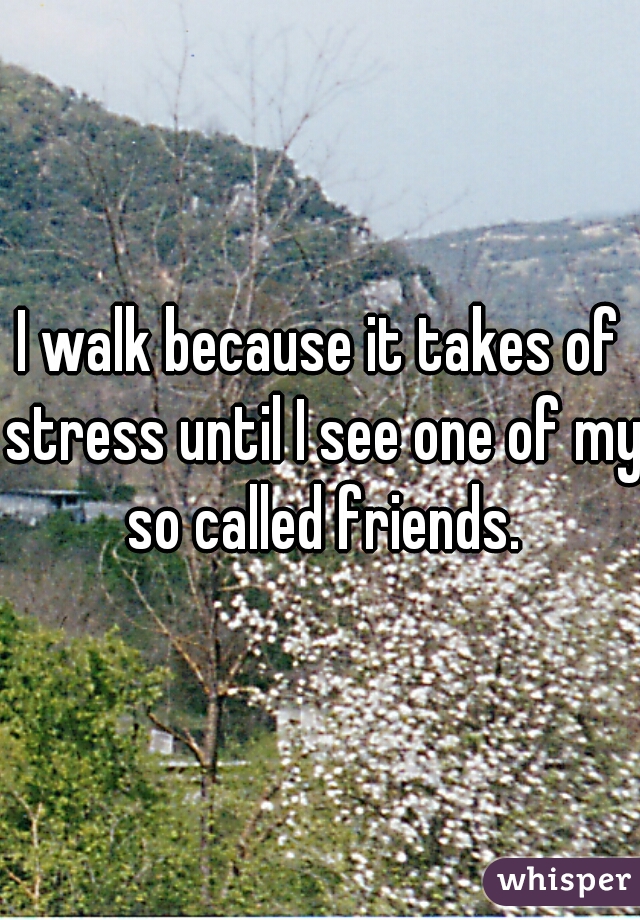 I walk because it takes of stress until I see one of my so called friends.
