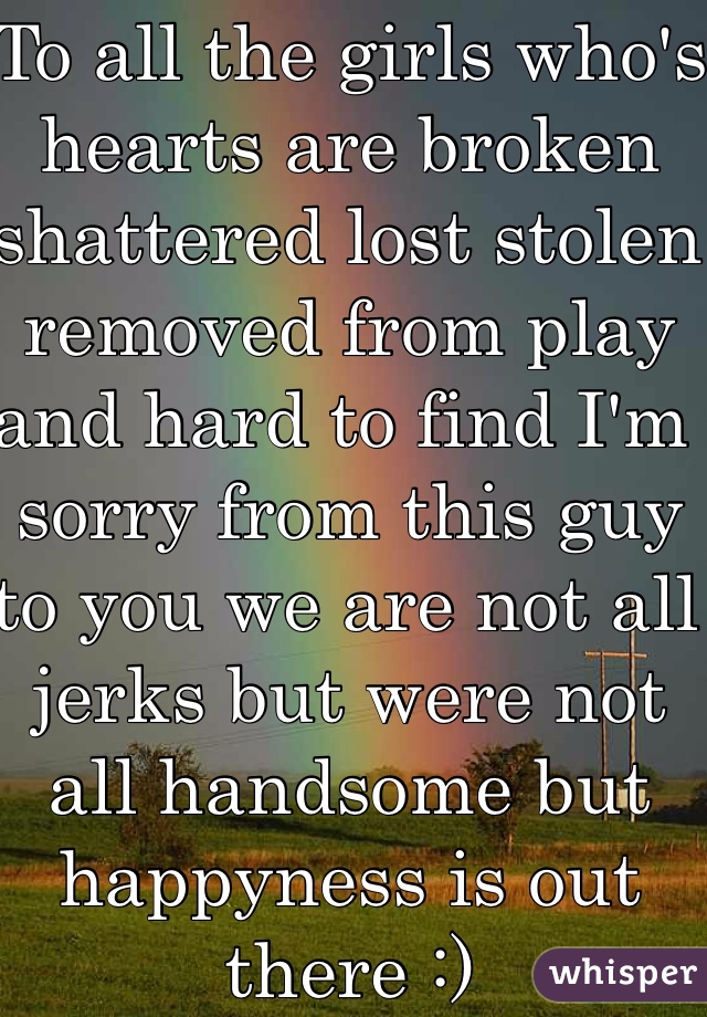 To all the girls who's hearts are broken shattered lost stolen removed from play and hard to find I'm sorry from this guy to you we are not all jerks but were not all handsome but happyness is out there :) 