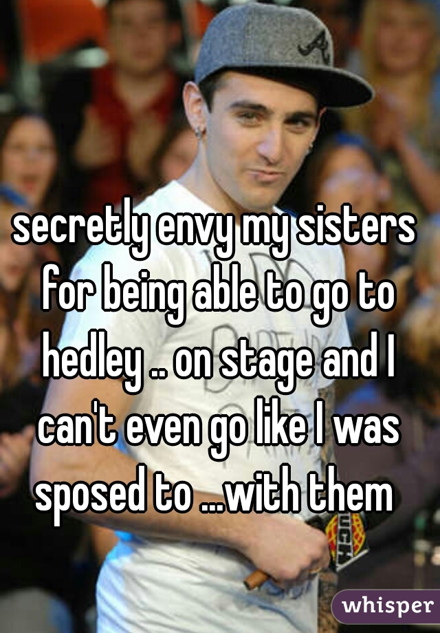 secretly envy my sisters for being able to go to hedley .. on stage and I can't even go like I was sposed to ...with them 