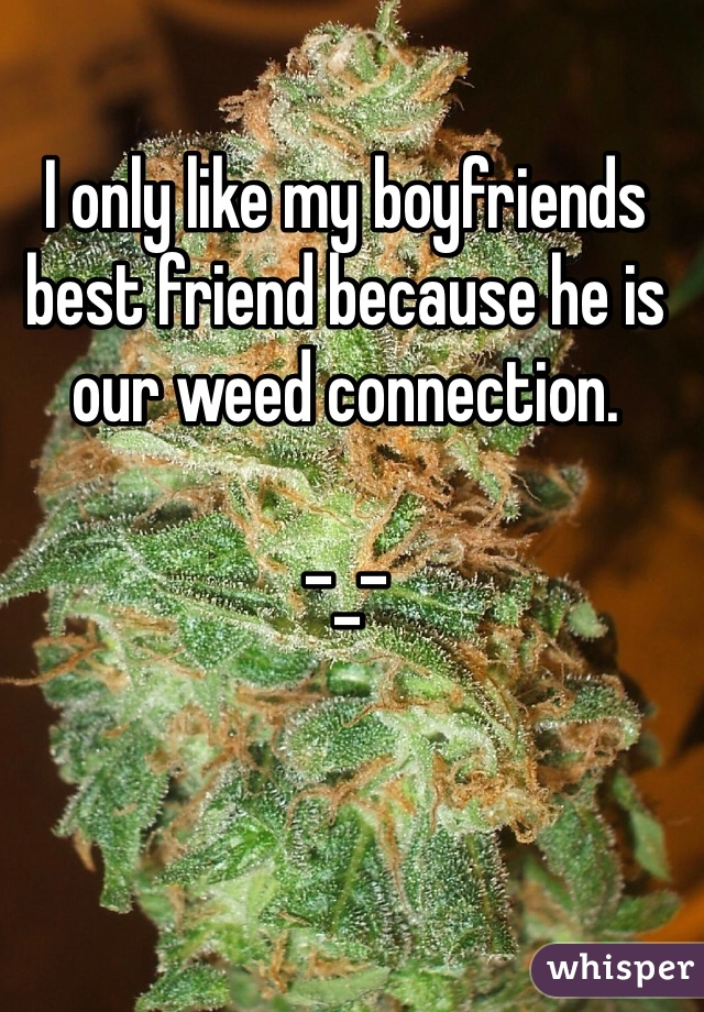 I only like my boyfriends best friend because he is our weed connection. 

-_-