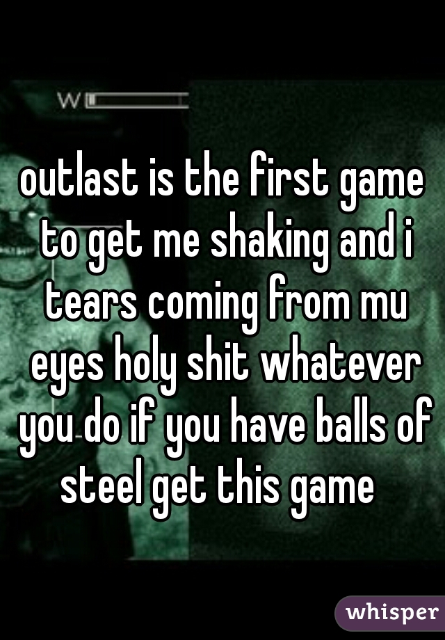 outlast is the first game to get me shaking and i tears coming from mu eyes holy shit whatever you do if you have balls of steel get this game  
