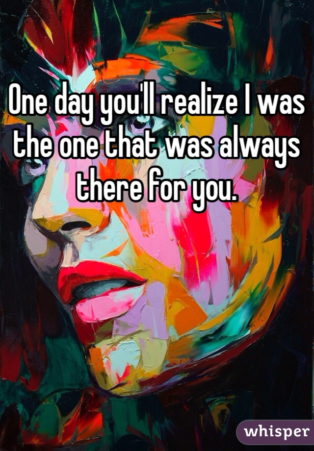 One day you'll realize I was the one that was always there for you.