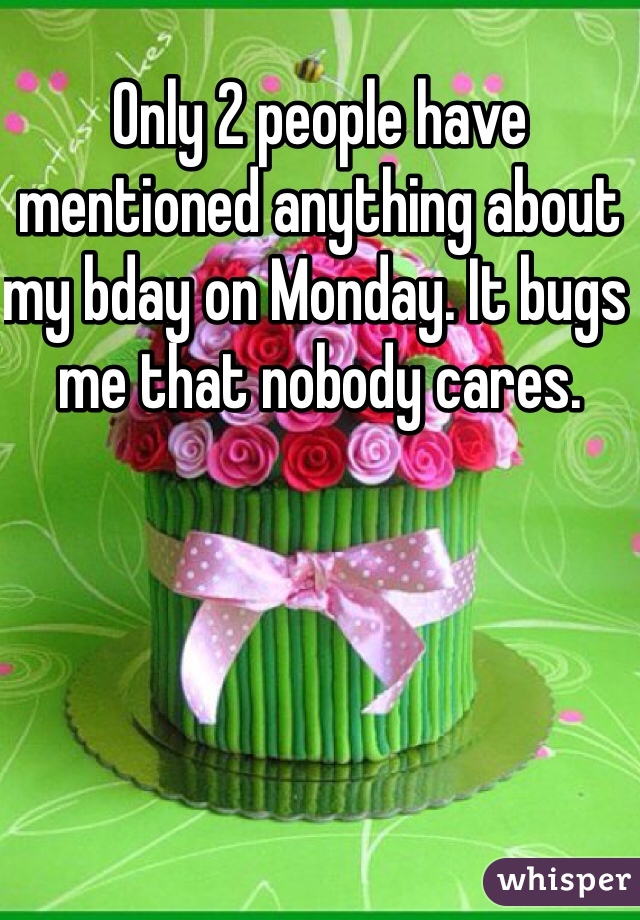 Only 2 people have mentioned anything about my bday on Monday. It bugs me that nobody cares. 