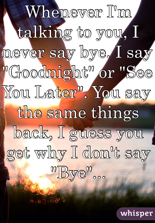 Whenever I'm talking to you, I never say bye. I say "Goodnight" or "See You Later". You say the same things back, I guess you get why I don't say "Bye"... 