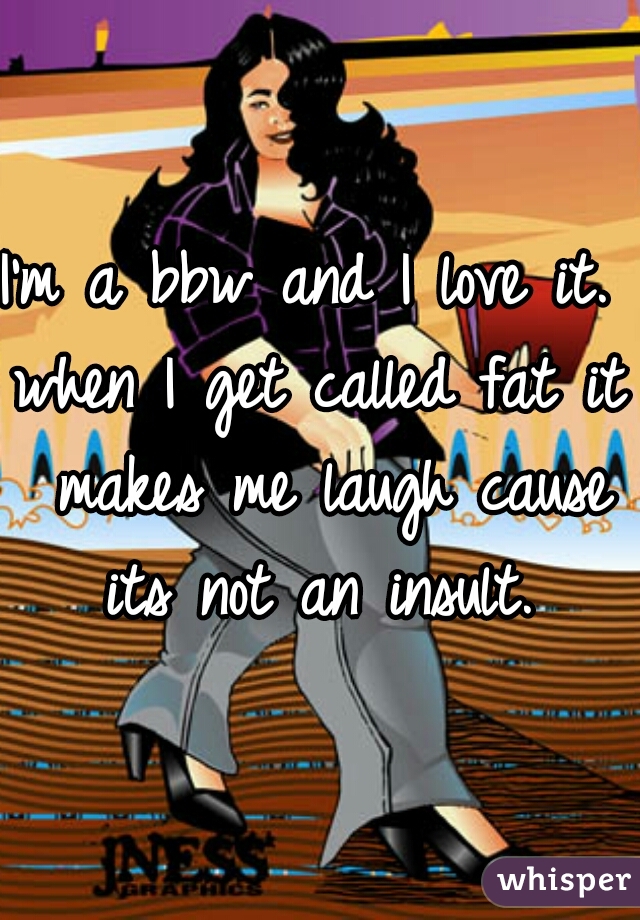 I'm a bbw and I love it. 
when I get called fat it makes me laugh cause its not an insult. 