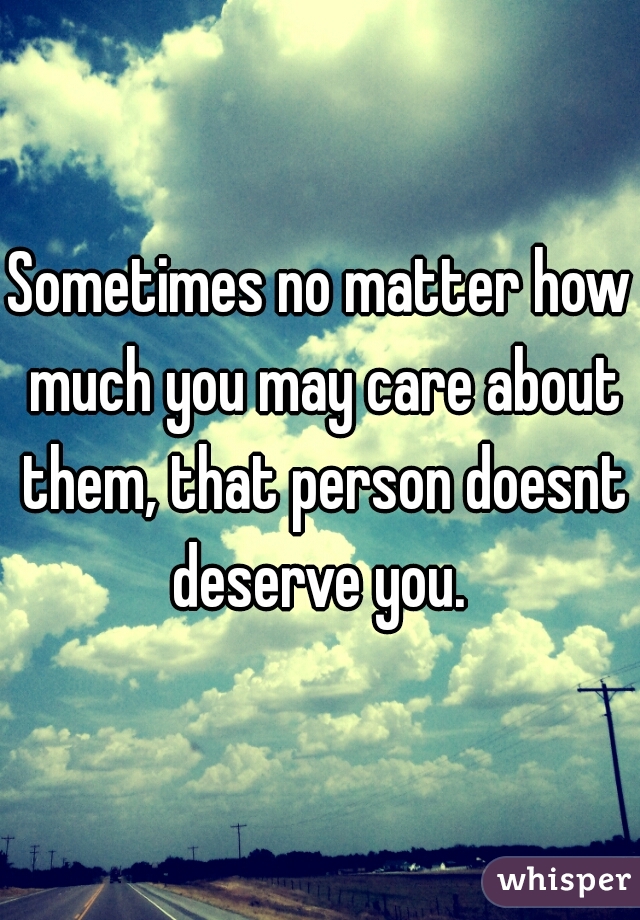 Sometimes no matter how much you may care about them, that person doesnt deserve you. 