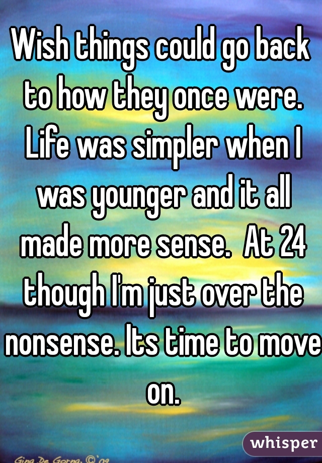 Wish things could go back to how they once were. Life was simpler when I was younger and it all made more sense.  At 24 though I'm just over the nonsense. Its time to move on.