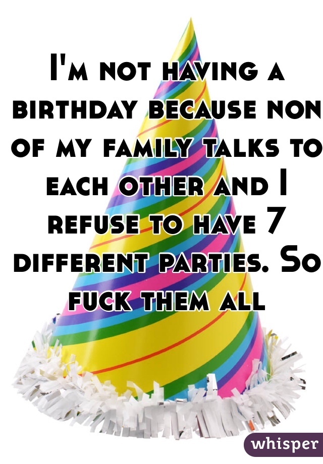 I'm not having a birthday because non of my family talks to each other and I refuse to have 7 different parties. So fuck them all