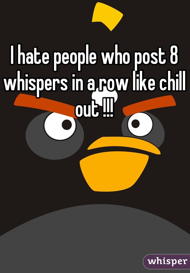 I hate people who post 8 whispers in a row like chill out !!!