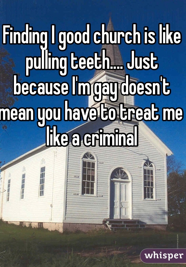 Finding I good church is like pulling teeth.... Just because I'm gay doesn't mean you have to treat me like a criminal 