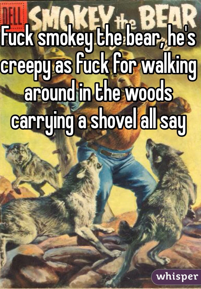 Fuck smokey the bear, he's creepy as fuck for walking around in the woods carrying a shovel all say 
