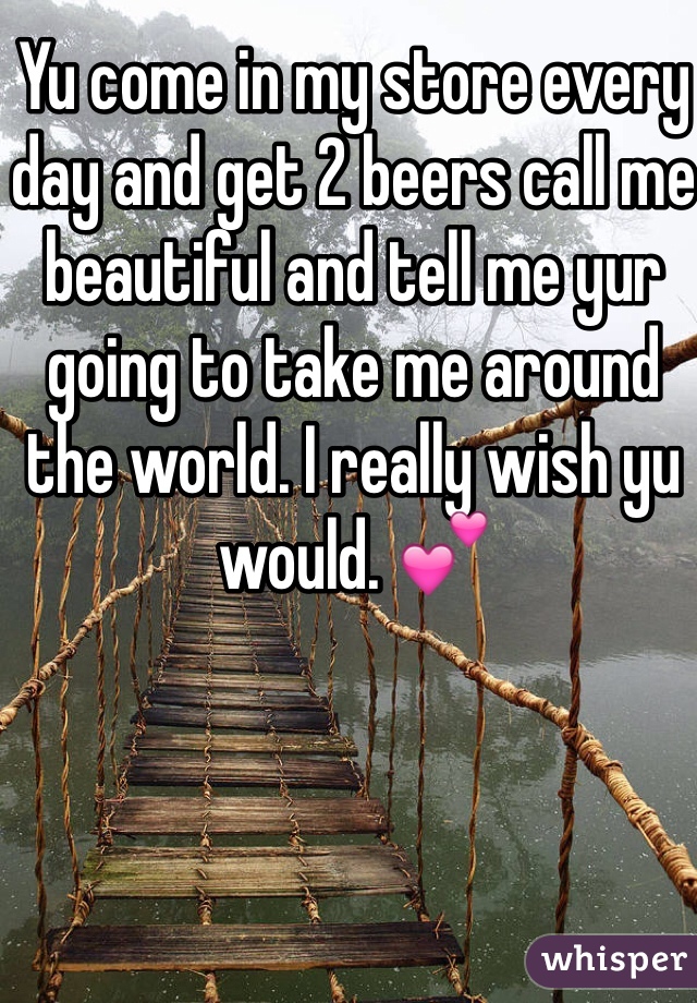 Yu come in my store every day and get 2 beers call me beautiful and tell me yur going to take me around the world. I really wish yu would. 💕
