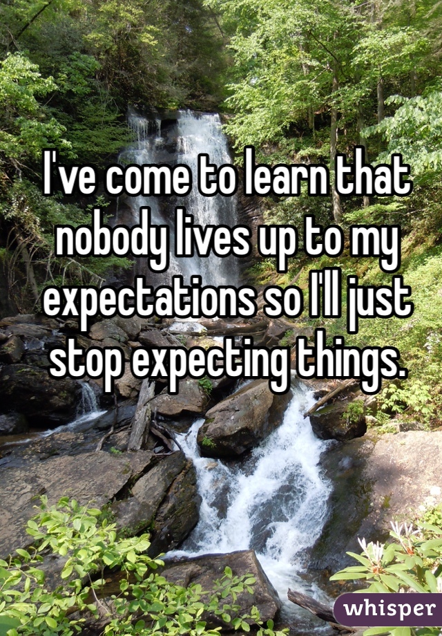 I've come to learn that nobody lives up to my expectations so I'll just stop expecting things. 