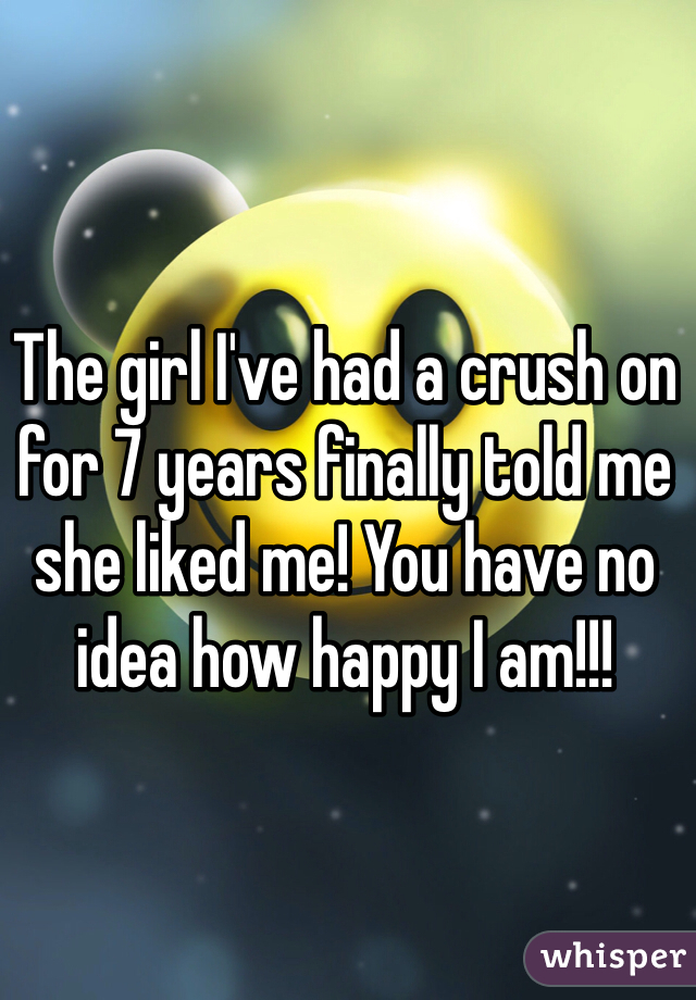 The girl I've had a crush on for 7 years finally told me she liked me! You have no idea how happy I am!!! 